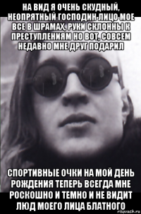 на вид я очень скудный, неопрятный господин лицо мое все в шрамах, руки склонны к преступлениям но вот, совсем недавно мне друг подарил спортивные очки на мой день рождения теперь всегда мне роскошно и темно и не видит люд моего лица блатного