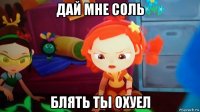 дай мне соль блять ты охуел