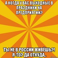 а когда у вас выходные в праздники на предприятии? ты не в россии живёшь?! я-то? да откуда..