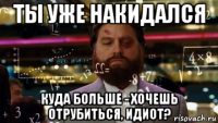 ты уже накидался куда больше - хочешь отрубиться, идиот?