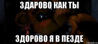 здарово как ты здорово я в пезде