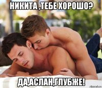 никита ,тебе хорошо? да,аслан,глубже!