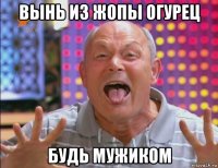 вынь из жопы огурец будь мужиком