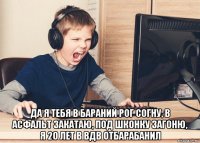  да я тебя в бараний рог согну, в асфальт закатаю, под шконку загоню, я 20 лет в вдв отбарабанил