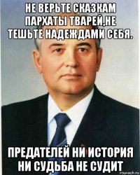 не верьте сказкам пархаты тварей,не тешьте надеждами себя. предателей ни история ни судьба не судит