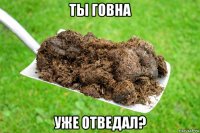 ты говна уже отведал?