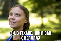  эй, в техасе, как я вас сделала?