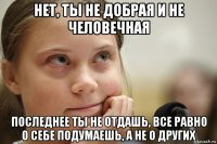 нет, ты не добрая и не человечная последнее ты не отдашь, все равно о себе подумаешь, а не о других