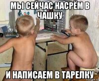 мы сейчас насрём в чашку и написаем в тарелку
