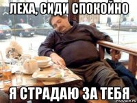 леха, сиди спокойно я страдаю за тебя