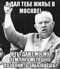 я дал тебе жилье в москве! а ты даже моему земляку мелешко позвонить забываешь!