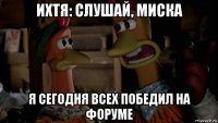 ихтя: слушай, миска я сегодня всех победил на форуме