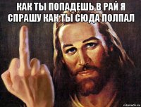 как ты попадешь в рай я спрашу как ты сюда полпал 