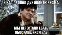 в нас пропал дух авантюризма мы перестали ебать обосравшихся баб