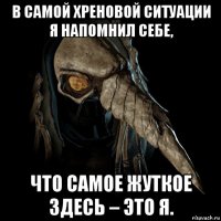 в самой хреновой ситуации я напомнил себе, что самое жуткое здесь – это я.