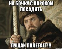 на бочку с порохом посадить пущай полетает!!!