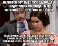 нравится фраза в эпизоде, когда ее подставили со свиданием запиской, которую она не писала, она не понимает в чем дело, а он не понимает, почему она отказывается, и он такой: я понимаю, что ты застенчивая,тно не до такой же степени
