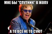 мне бы "спутник" в жопу а то всё не то суют