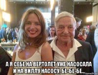  а я себе на вертолёт уже насосала и на виллу насосу, бе-бе-бе...
