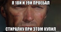 я 18й и 19й проебал стиралку при этом купил
