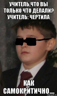 учитель,что вы только что делали? учитель: чертила как самокритично....