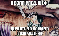 я взял след, шеф! держите его до моего возвращения