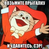 возьмите прыгалку и удавитесь, сэр!