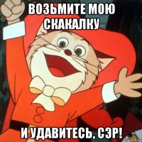 возьмите мою скакалку и удавитесь, сэр!