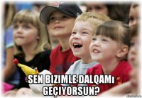  sen bizimle dalqamı geçiyorsun?