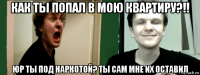 как ты попал в мою квартиру?!! юр ты под наркотой? ты сам мне их оставил
