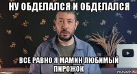 ну обделался и обделался все равно я мамин любимый пирожок