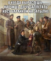 а когда вырастешь, научишь дочу заплетать косу баранкой на затылке 