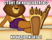 стоит ли их щекотать ? их надо лизать !