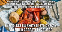раки и лобстеры едят трупы, кукуруза сейчас генномодифицированная, яйца накапливают антибиотики, которыми кормят курицу ну что, все еще хотите это съесть, да еще и заплатить за это?