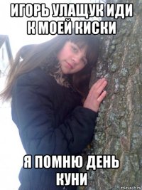 игорь улащук иди к моей киски я помню день куни