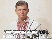  у вас дворцы, а у нас вилы, но вы творцы. а мы дебилы