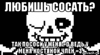 любишь сосать? так пососи у меня =d ведь у меня костяной член =3