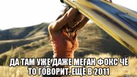  да там уже даже меган фокс чё то говорит, ещё в 2011