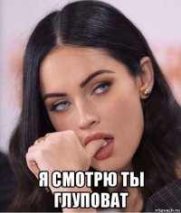  я смотрю ты глуповат