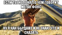 если ты не понял о чём говорит меган фокс ну я как бы даже и не знаю что и сказать