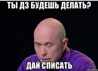 ты дз будешь делать? дай списать