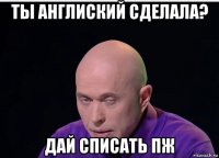 ты англиский сделала? дай списать пж