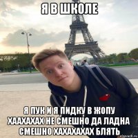 я в школе я пук и я пидку в жопу хаахахах не смешно да ладна смешно хахахахах блять