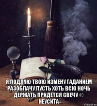  я подлую твою измену гаданием разоблачу пусть хоть всю ночь держать придётся свечу © неусита