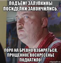 подъём! залупкины посиделки закончились. пора на бревно взбираться, прощённое воскресенье подкатило!