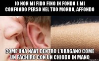 io non mi fido fino in fondo e mi confondo perso nel tuo mondo, affondo come una nave dentro l’uragano come un fachiro con un chiodo in mano