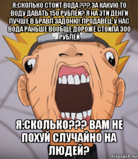 я:сколько стоит вода ??? за какую то воду давать 150 рублей? я на эти денги лучше в бравл задоню! продавец: у нас вода раньше вообще дороже стоила 300 рублей я:сколько??? вам не похуй случайно на людей?