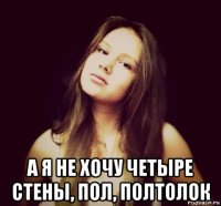  а я не хочу четыре стены, пол, полтолок