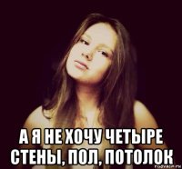  а я не хочу четыре стены, пол, потолок