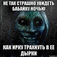 не так страшно увидеть бабайку ночью как ирку трахнуть в ее дырки